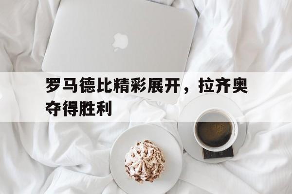 罗马德比精彩展开，拉齐奥夺得胜利