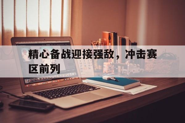 精心备战迎接强敌，冲击赛区前列