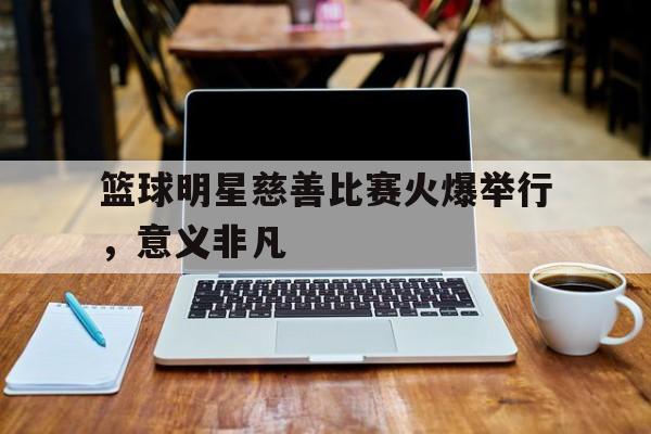 篮球明星慈善比赛火爆举行，意义非凡